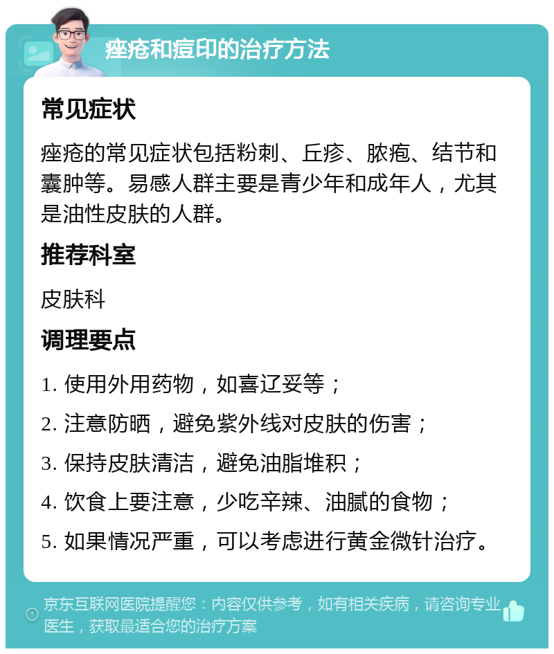 痤疮和痘印的治疗方法 常见症状 痤疮的常见症状包括粉刺、丘疹、脓疱、结节和囊肿等。易感人群主要是青少年和成年人，尤其是油性皮肤的人群。 推荐科室 皮肤科 调理要点 1. 使用外用药物，如喜辽妥等； 2. 注意防晒，避免紫外线对皮肤的伤害； 3. 保持皮肤清洁，避免油脂堆积； 4. 饮食上要注意，少吃辛辣、油腻的食物； 5. 如果情况严重，可以考虑进行黄金微针治疗。