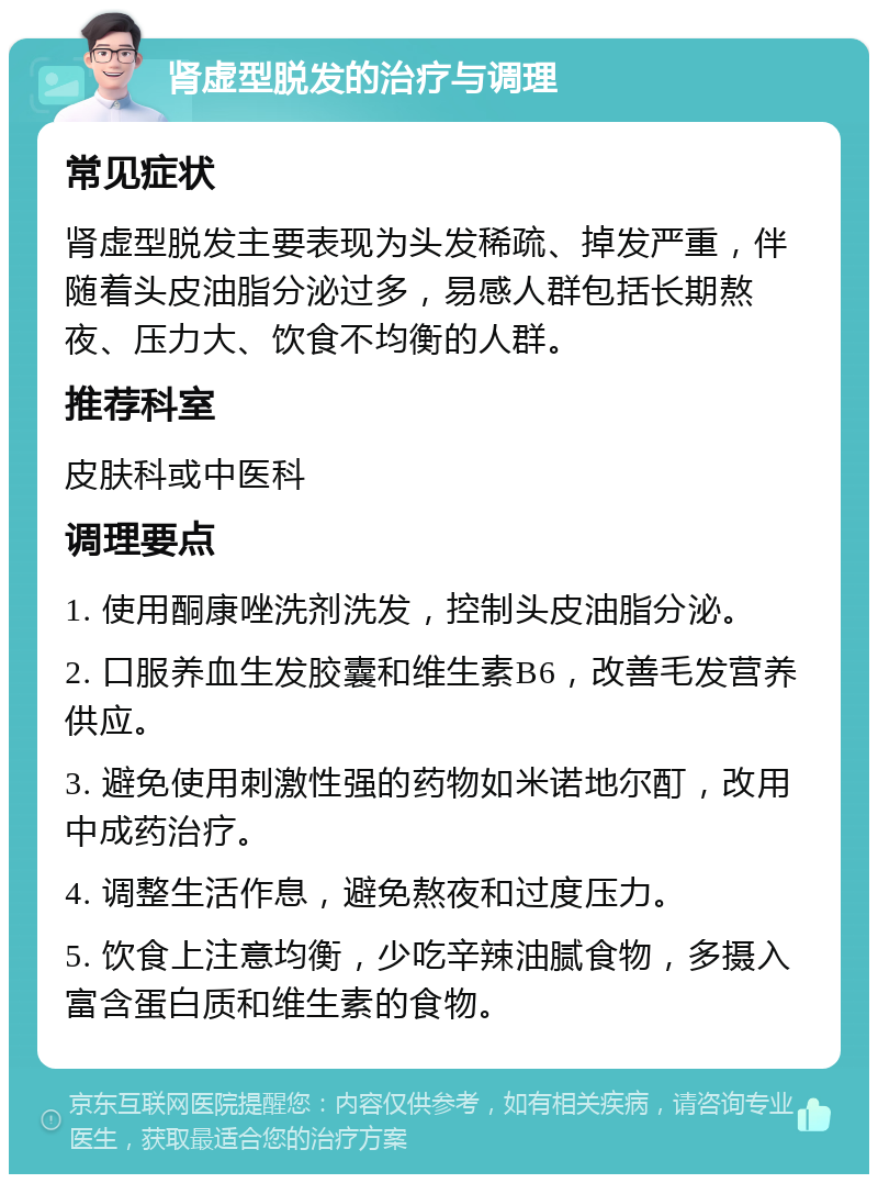 肾虚型脱发的治疗与调理 常见症状 肾虚型脱发主要表现为头发稀疏、掉发严重，伴随着头皮油脂分泌过多，易感人群包括长期熬夜、压力大、饮食不均衡的人群。 推荐科室 皮肤科或中医科 调理要点 1. 使用酮康唑洗剂洗发，控制头皮油脂分泌。 2. 口服养血生发胶囊和维生素B6，改善毛发营养供应。 3. 避免使用刺激性强的药物如米诺地尔酊，改用中成药治疗。 4. 调整生活作息，避免熬夜和过度压力。 5. 饮食上注意均衡，少吃辛辣油腻食物，多摄入富含蛋白质和维生素的食物。