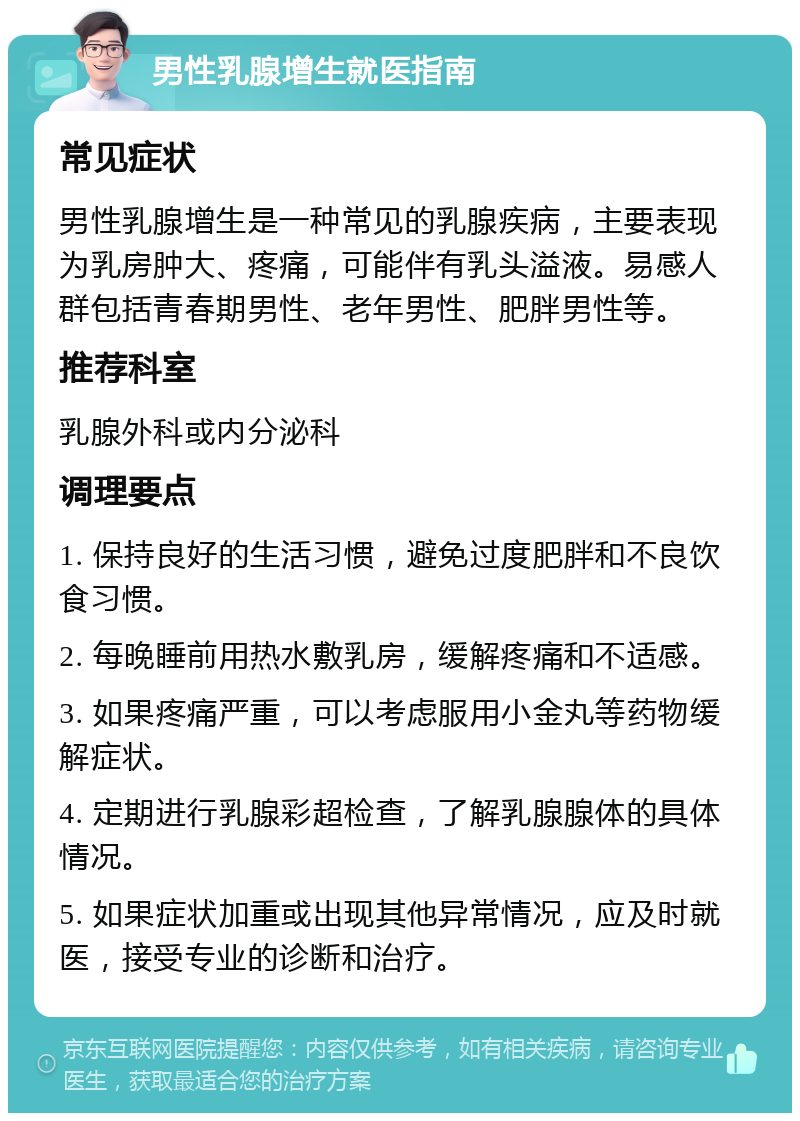 男性乳腺增生就医指南 常见症状 男性乳腺增生是一种常见的乳腺疾病，主要表现为乳房肿大、疼痛，可能伴有乳头溢液。易感人群包括青春期男性、老年男性、肥胖男性等。 推荐科室 乳腺外科或内分泌科 调理要点 1. 保持良好的生活习惯，避免过度肥胖和不良饮食习惯。 2. 每晚睡前用热水敷乳房，缓解疼痛和不适感。 3. 如果疼痛严重，可以考虑服用小金丸等药物缓解症状。 4. 定期进行乳腺彩超检查，了解乳腺腺体的具体情况。 5. 如果症状加重或出现其他异常情况，应及时就医，接受专业的诊断和治疗。