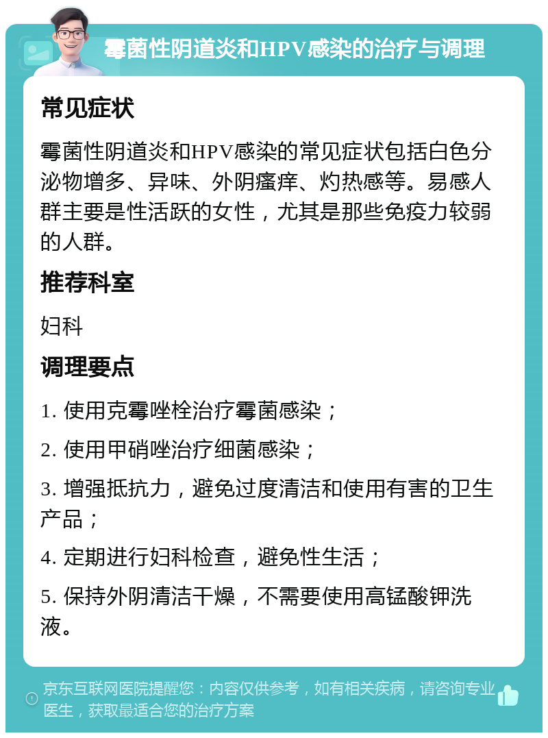 霉菌性阴道炎和HPV感染的治疗与调理 常见症状 霉菌性阴道炎和HPV感染的常见症状包括白色分泌物增多、异味、外阴瘙痒、灼热感等。易感人群主要是性活跃的女性，尤其是那些免疫力较弱的人群。 推荐科室 妇科 调理要点 1. 使用克霉唑栓治疗霉菌感染； 2. 使用甲硝唑治疗细菌感染； 3. 增强抵抗力，避免过度清洁和使用有害的卫生产品； 4. 定期进行妇科检查，避免性生活； 5. 保持外阴清洁干燥，不需要使用高锰酸钾洗液。