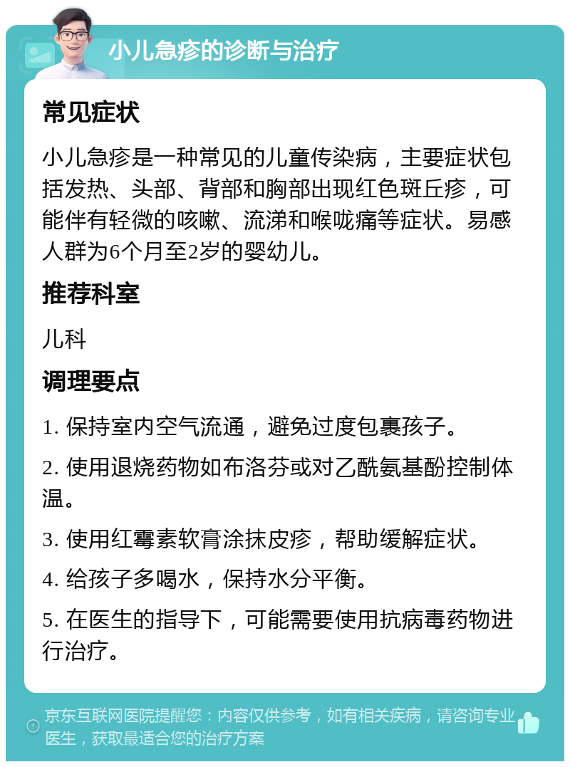 小儿急疹的诊断与治疗 常见症状 小儿急疹是一种常见的儿童传染病，主要症状包括发热、头部、背部和胸部出现红色斑丘疹，可能伴有轻微的咳嗽、流涕和喉咙痛等症状。易感人群为6个月至2岁的婴幼儿。 推荐科室 儿科 调理要点 1. 保持室内空气流通，避免过度包裹孩子。 2. 使用退烧药物如布洛芬或对乙酰氨基酚控制体温。 3. 使用红霉素软膏涂抹皮疹，帮助缓解症状。 4. 给孩子多喝水，保持水分平衡。 5. 在医生的指导下，可能需要使用抗病毒药物进行治疗。