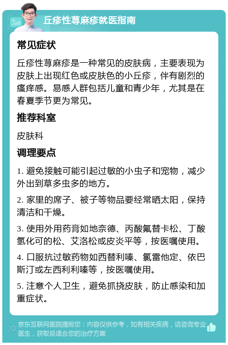 丘疹性荨麻疹就医指南 常见症状 丘疹性荨麻疹是一种常见的皮肤病，主要表现为皮肤上出现红色或皮肤色的小丘疹，伴有剧烈的瘙痒感。易感人群包括儿童和青少年，尤其是在春夏季节更为常见。 推荐科室 皮肤科 调理要点 1. 避免接触可能引起过敏的小虫子和宠物，减少外出到草多虫多的地方。 2. 家里的席子、被子等物品要经常晒太阳，保持清洁和干燥。 3. 使用外用药膏如地奈德、丙酸氟替卡松、丁酸氢化可的松、艾洛松或皮炎平等，按医嘱使用。 4. 口服抗过敏药物如西替利嗪、氯雷他定、依巴斯汀或左西利利嗪等，按医嘱使用。 5. 注意个人卫生，避免抓挠皮肤，防止感染和加重症状。