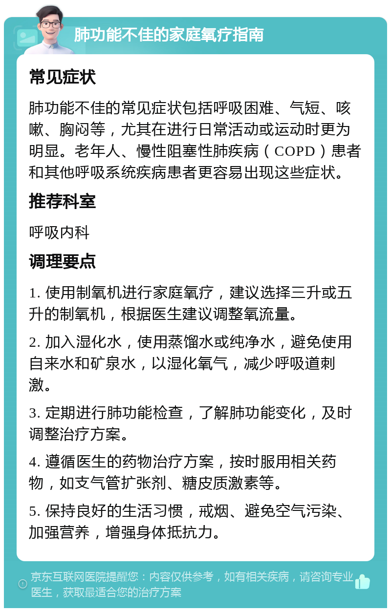 肺功能不佳的家庭氧疗指南 常见症状 肺功能不佳的常见症状包括呼吸困难、气短、咳嗽、胸闷等，尤其在进行日常活动或运动时更为明显。老年人、慢性阻塞性肺疾病（COPD）患者和其他呼吸系统疾病患者更容易出现这些症状。 推荐科室 呼吸内科 调理要点 1. 使用制氧机进行家庭氧疗，建议选择三升或五升的制氧机，根据医生建议调整氧流量。 2. 加入湿化水，使用蒸馏水或纯净水，避免使用自来水和矿泉水，以湿化氧气，减少呼吸道刺激。 3. 定期进行肺功能检查，了解肺功能变化，及时调整治疗方案。 4. 遵循医生的药物治疗方案，按时服用相关药物，如支气管扩张剂、糖皮质激素等。 5. 保持良好的生活习惯，戒烟、避免空气污染、加强营养，增强身体抵抗力。