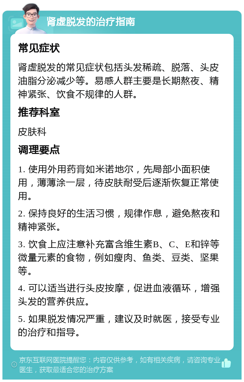 肾虚脱发的治疗指南 常见症状 肾虚脱发的常见症状包括头发稀疏、脱落、头皮油脂分泌减少等。易感人群主要是长期熬夜、精神紧张、饮食不规律的人群。 推荐科室 皮肤科 调理要点 1. 使用外用药膏如米诺地尔，先局部小面积使用，薄薄涂一层，待皮肤耐受后逐渐恢复正常使用。 2. 保持良好的生活习惯，规律作息，避免熬夜和精神紧张。 3. 饮食上应注意补充富含维生素B、C、E和锌等微量元素的食物，例如瘦肉、鱼类、豆类、坚果等。 4. 可以适当进行头皮按摩，促进血液循环，增强头发的营养供应。 5. 如果脱发情况严重，建议及时就医，接受专业的治疗和指导。