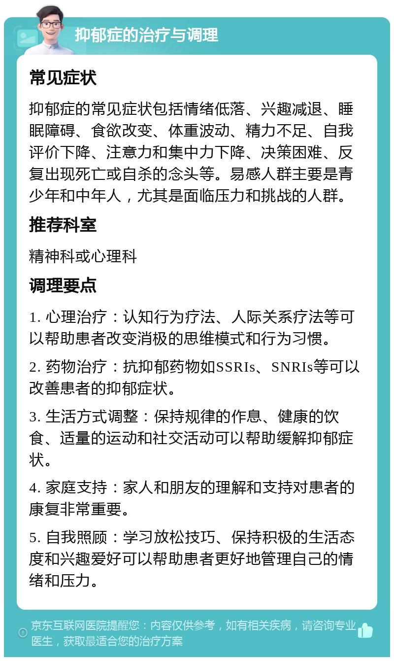 抑郁症的治疗与调理 常见症状 抑郁症的常见症状包括情绪低落、兴趣减退、睡眠障碍、食欲改变、体重波动、精力不足、自我评价下降、注意力和集中力下降、决策困难、反复出现死亡或自杀的念头等。易感人群主要是青少年和中年人，尤其是面临压力和挑战的人群。 推荐科室 精神科或心理科 调理要点 1. 心理治疗：认知行为疗法、人际关系疗法等可以帮助患者改变消极的思维模式和行为习惯。 2. 药物治疗：抗抑郁药物如SSRIs、SNRIs等可以改善患者的抑郁症状。 3. 生活方式调整：保持规律的作息、健康的饮食、适量的运动和社交活动可以帮助缓解抑郁症状。 4. 家庭支持：家人和朋友的理解和支持对患者的康复非常重要。 5. 自我照顾：学习放松技巧、保持积极的生活态度和兴趣爱好可以帮助患者更好地管理自己的情绪和压力。