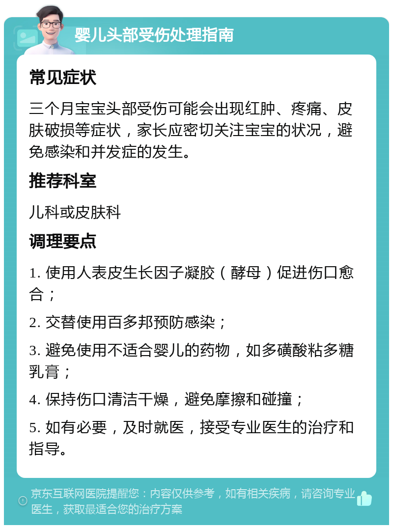 婴儿头部受伤处理指南 常见症状 三个月宝宝头部受伤可能会出现红肿、疼痛、皮肤破损等症状，家长应密切关注宝宝的状况，避免感染和并发症的发生。 推荐科室 儿科或皮肤科 调理要点 1. 使用人表皮生长因子凝胶（酵母）促进伤口愈合； 2. 交替使用百多邦预防感染； 3. 避免使用不适合婴儿的药物，如多磺酸粘多糖乳膏； 4. 保持伤口清洁干燥，避免摩擦和碰撞； 5. 如有必要，及时就医，接受专业医生的治疗和指导。