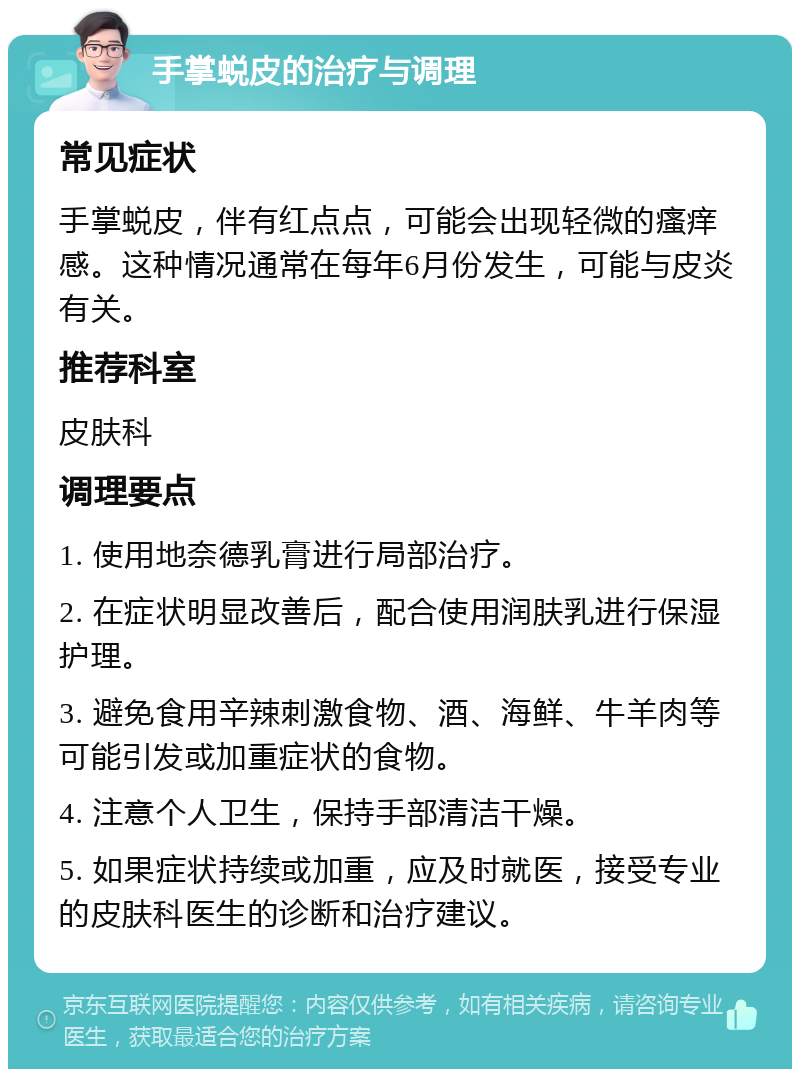 手掌蜕皮的治疗与调理 常见症状 手掌蜕皮，伴有红点点，可能会出现轻微的瘙痒感。这种情况通常在每年6月份发生，可能与皮炎有关。 推荐科室 皮肤科 调理要点 1. 使用地奈德乳膏进行局部治疗。 2. 在症状明显改善后，配合使用润肤乳进行保湿护理。 3. 避免食用辛辣刺激食物、酒、海鲜、牛羊肉等可能引发或加重症状的食物。 4. 注意个人卫生，保持手部清洁干燥。 5. 如果症状持续或加重，应及时就医，接受专业的皮肤科医生的诊断和治疗建议。