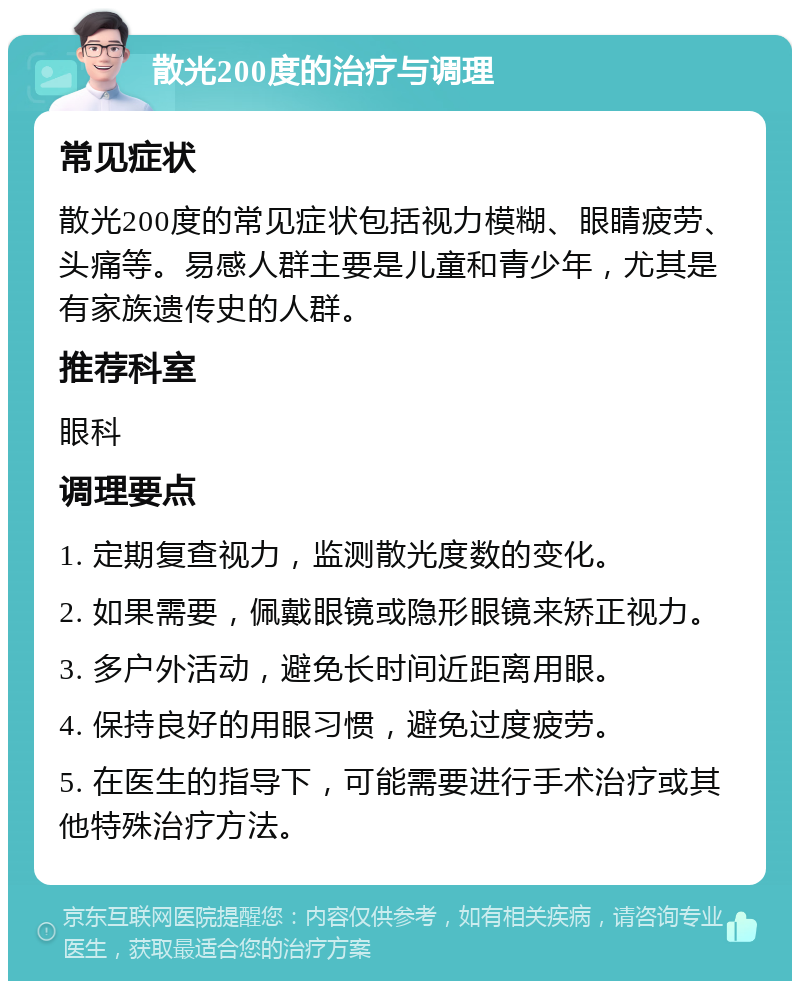 散光200度的治疗与调理 常见症状 散光200度的常见症状包括视力模糊、眼睛疲劳、头痛等。易感人群主要是儿童和青少年，尤其是有家族遗传史的人群。 推荐科室 眼科 调理要点 1. 定期复查视力，监测散光度数的变化。 2. 如果需要，佩戴眼镜或隐形眼镜来矫正视力。 3. 多户外活动，避免长时间近距离用眼。 4. 保持良好的用眼习惯，避免过度疲劳。 5. 在医生的指导下，可能需要进行手术治疗或其他特殊治疗方法。