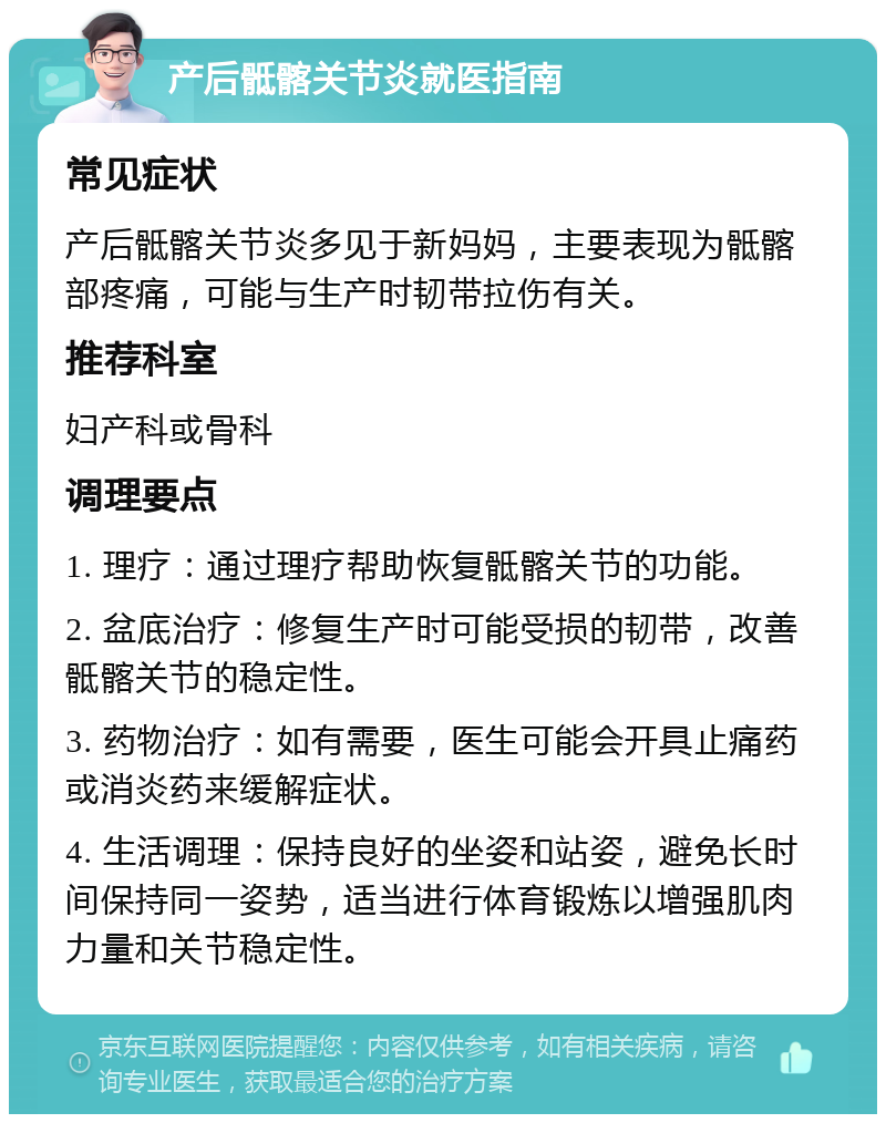 产后骶髂关节炎就医指南 常见症状 产后骶髂关节炎多见于新妈妈，主要表现为骶髂部疼痛，可能与生产时韧带拉伤有关。 推荐科室 妇产科或骨科 调理要点 1. 理疗：通过理疗帮助恢复骶髂关节的功能。 2. 盆底治疗：修复生产时可能受损的韧带，改善骶髂关节的稳定性。 3. 药物治疗：如有需要，医生可能会开具止痛药或消炎药来缓解症状。 4. 生活调理：保持良好的坐姿和站姿，避免长时间保持同一姿势，适当进行体育锻炼以增强肌肉力量和关节稳定性。