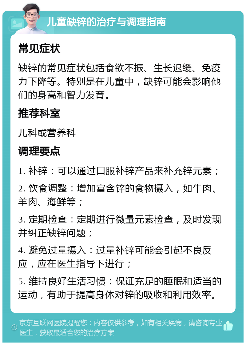 儿童缺锌的治疗与调理指南 常见症状 缺锌的常见症状包括食欲不振、生长迟缓、免疫力下降等。特别是在儿童中，缺锌可能会影响他们的身高和智力发育。 推荐科室 儿科或营养科 调理要点 1. 补锌：可以通过口服补锌产品来补充锌元素； 2. 饮食调整：增加富含锌的食物摄入，如牛肉、羊肉、海鲜等； 3. 定期检查：定期进行微量元素检查，及时发现并纠正缺锌问题； 4. 避免过量摄入：过量补锌可能会引起不良反应，应在医生指导下进行； 5. 维持良好生活习惯：保证充足的睡眠和适当的运动，有助于提高身体对锌的吸收和利用效率。