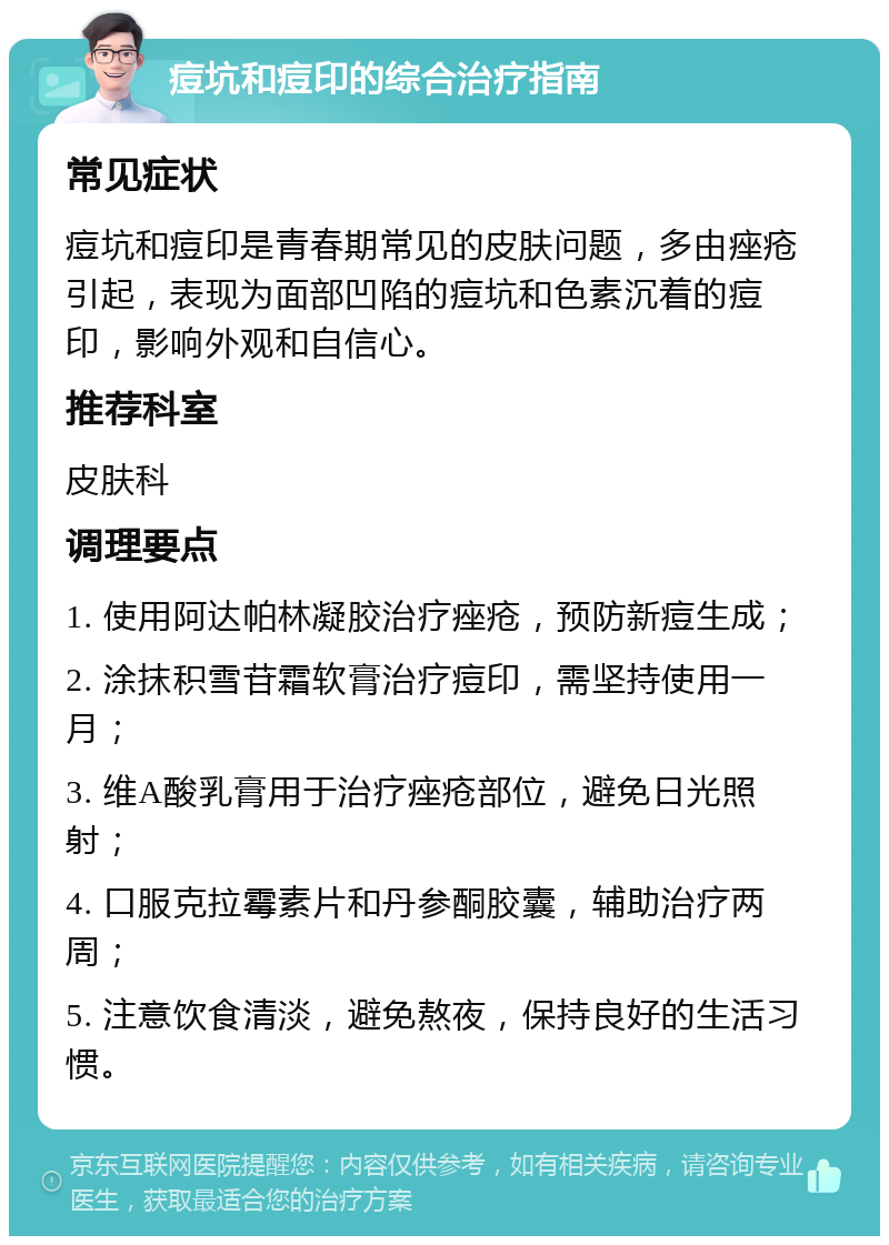 痘坑和痘印的综合治疗指南 常见症状 痘坑和痘印是青春期常见的皮肤问题，多由痤疮引起，表现为面部凹陷的痘坑和色素沉着的痘印，影响外观和自信心。 推荐科室 皮肤科 调理要点 1. 使用阿达帕林凝胶治疗痤疮，预防新痘生成； 2. 涂抹积雪苷霜软膏治疗痘印，需坚持使用一月； 3. 维A酸乳膏用于治疗痤疮部位，避免日光照射； 4. 口服克拉霉素片和丹参酮胶囊，辅助治疗两周； 5. 注意饮食清淡，避免熬夜，保持良好的生活习惯。