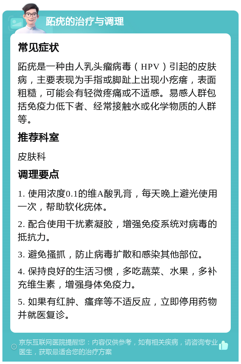 跖疣的治疗与调理 常见症状 跖疣是一种由人乳头瘤病毒（HPV）引起的皮肤病，主要表现为手指或脚趾上出现小疙瘩，表面粗糙，可能会有轻微疼痛或不适感。易感人群包括免疫力低下者、经常接触水或化学物质的人群等。 推荐科室 皮肤科 调理要点 1. 使用浓度0.1的维A酸乳膏，每天晚上避光使用一次，帮助软化疣体。 2. 配合使用干扰素凝胶，增强免疫系统对病毒的抵抗力。 3. 避免搔抓，防止病毒扩散和感染其他部位。 4. 保持良好的生活习惯，多吃蔬菜、水果，多补充维生素，增强身体免疫力。 5. 如果有红肿、瘙痒等不适反应，立即停用药物并就医复诊。