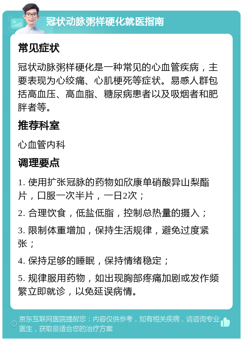 冠状动脉粥样硬化就医指南 常见症状 冠状动脉粥样硬化是一种常见的心血管疾病，主要表现为心绞痛、心肌梗死等症状。易感人群包括高血压、高血脂、糖尿病患者以及吸烟者和肥胖者等。 推荐科室 心血管内科 调理要点 1. 使用扩张冠脉的药物如欣康单硝酸异山梨酯片，口服一次半片，一日2次； 2. 合理饮食，低盐低脂，控制总热量的摄入； 3. 限制体重增加，保持生活规律，避免过度紧张； 4. 保持足够的睡眠，保持情绪稳定； 5. 规律服用药物，如出现胸部疼痛加剧或发作频繁立即就诊，以免延误病情。