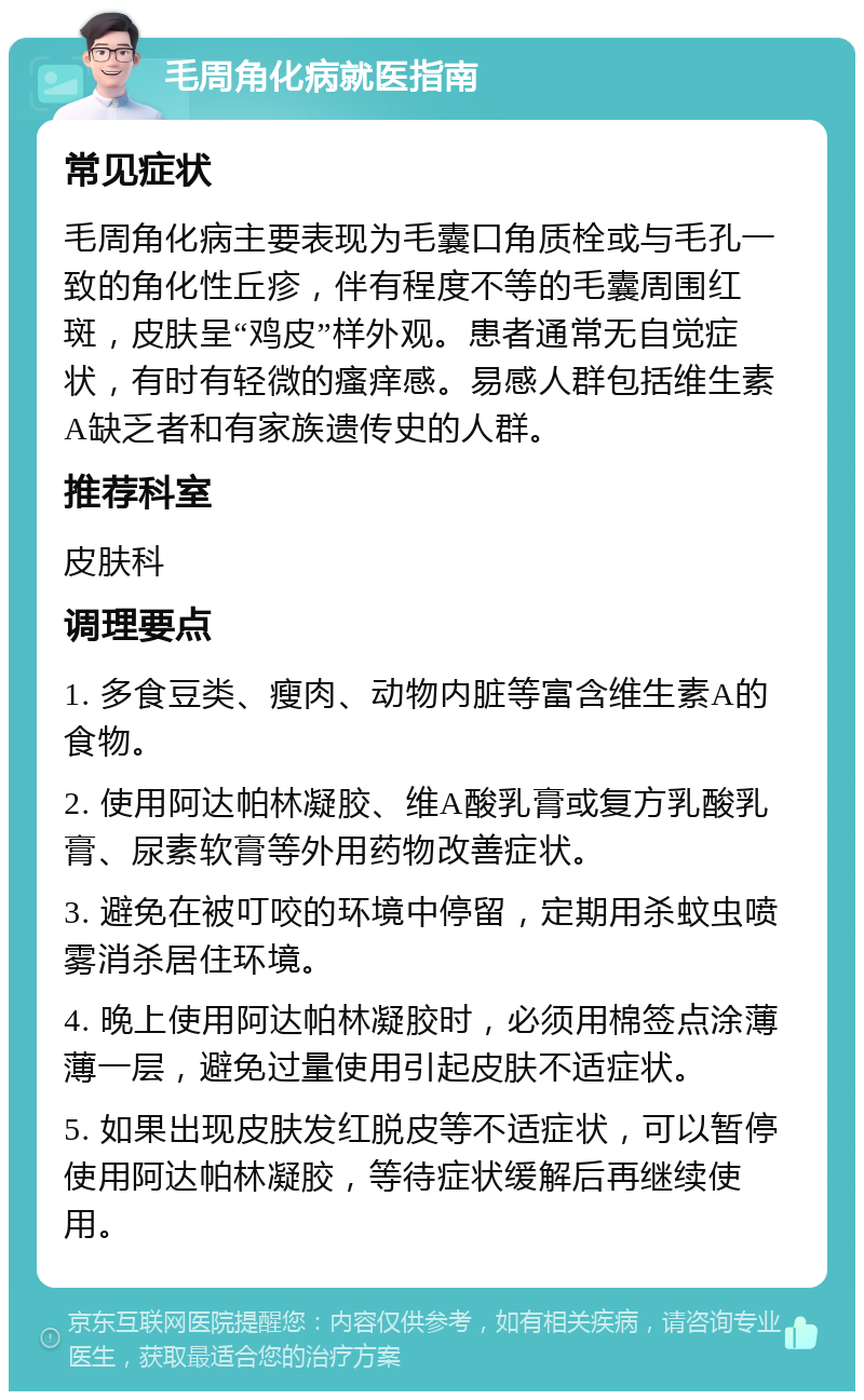 毛周角化病就医指南 常见症状 毛周角化病主要表现为毛囊口角质栓或与毛孔一致的角化性丘疹，伴有程度不等的毛囊周围红斑，皮肤呈“鸡皮”样外观。患者通常无自觉症状，有时有轻微的瘙痒感。易感人群包括维生素A缺乏者和有家族遗传史的人群。 推荐科室 皮肤科 调理要点 1. 多食豆类、瘦肉、动物内脏等富含维生素A的食物。 2. 使用阿达帕林凝胶、维A酸乳膏或复方乳酸乳膏、尿素软膏等外用药物改善症状。 3. 避免在被叮咬的环境中停留，定期用杀蚊虫喷雾消杀居住环境。 4. 晚上使用阿达帕林凝胶时，必须用棉签点涂薄薄一层，避免过量使用引起皮肤不适症状。 5. 如果出现皮肤发红脱皮等不适症状，可以暂停使用阿达帕林凝胶，等待症状缓解后再继续使用。