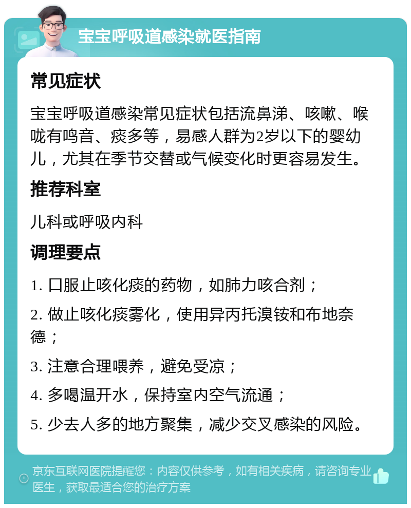 宝宝呼吸道感染就医指南 常见症状 宝宝呼吸道感染常见症状包括流鼻涕、咳嗽、喉咙有鸣音、痰多等，易感人群为2岁以下的婴幼儿，尤其在季节交替或气候变化时更容易发生。 推荐科室 儿科或呼吸内科 调理要点 1. 口服止咳化痰的药物，如肺力咳合剂； 2. 做止咳化痰雾化，使用异丙托溴铵和布地奈德； 3. 注意合理喂养，避免受凉； 4. 多喝温开水，保持室内空气流通； 5. 少去人多的地方聚集，减少交叉感染的风险。