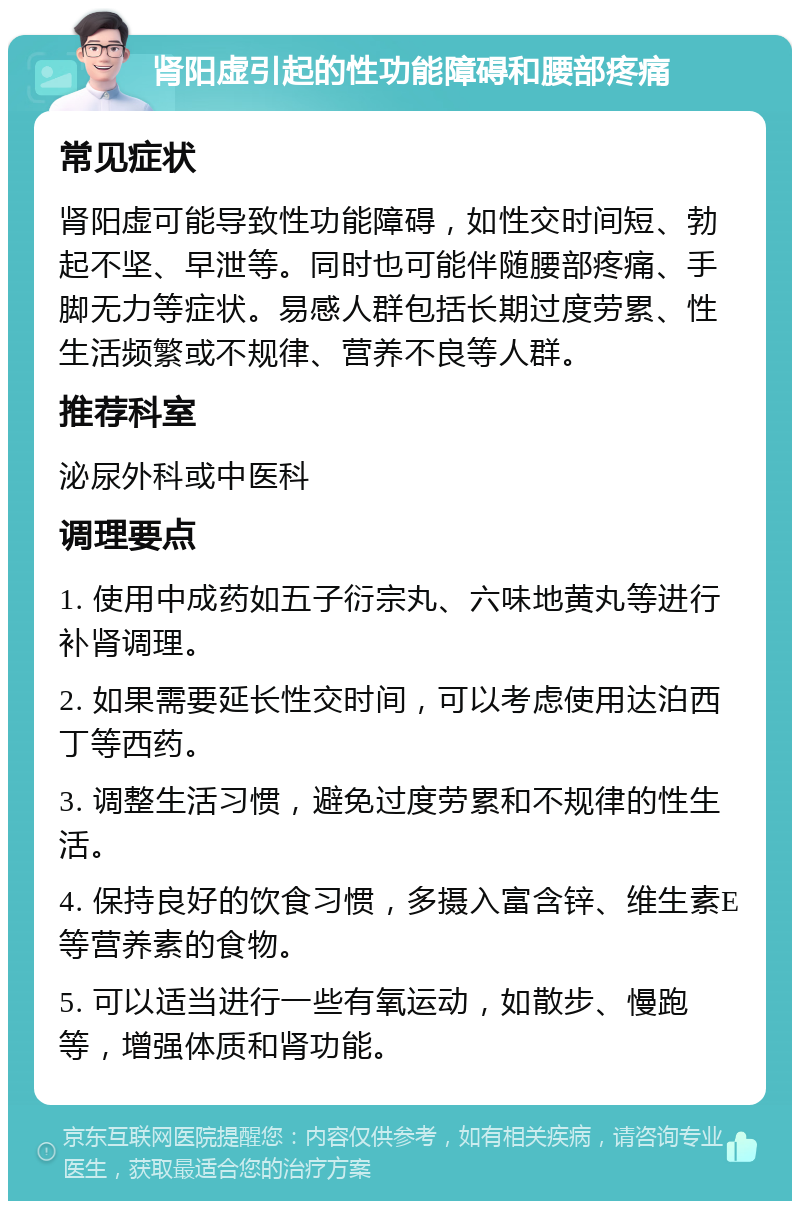 肾阳虚引起的性功能障碍和腰部疼痛 常见症状 肾阳虚可能导致性功能障碍，如性交时间短、勃起不坚、早泄等。同时也可能伴随腰部疼痛、手脚无力等症状。易感人群包括长期过度劳累、性生活频繁或不规律、营养不良等人群。 推荐科室 泌尿外科或中医科 调理要点 1. 使用中成药如五子衍宗丸、六味地黄丸等进行补肾调理。 2. 如果需要延长性交时间，可以考虑使用达泊西丁等西药。 3. 调整生活习惯，避免过度劳累和不规律的性生活。 4. 保持良好的饮食习惯，多摄入富含锌、维生素E等营养素的食物。 5. 可以适当进行一些有氧运动，如散步、慢跑等，增强体质和肾功能。