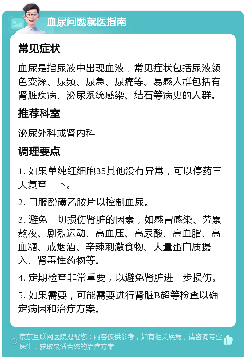 血尿问题就医指南 常见症状 血尿是指尿液中出现血液，常见症状包括尿液颜色变深、尿频、尿急、尿痛等。易感人群包括有肾脏疾病、泌尿系统感染、结石等病史的人群。 推荐科室 泌尿外科或肾内科 调理要点 1. 如果单纯红细胞35其他没有异常，可以停药三天复查一下。 2. 口服酚磺乙胺片以控制血尿。 3. 避免一切损伤肾脏的因素，如感冒感染、劳累熬夜、剧烈运动、高血压、高尿酸、高血脂、高血糖、戒烟酒、辛辣刺激食物、大量蛋白质摄入、肾毒性药物等。 4. 定期检查非常重要，以避免肾脏进一步损伤。 5. 如果需要，可能需要进行肾脏B超等检查以确定病因和治疗方案。