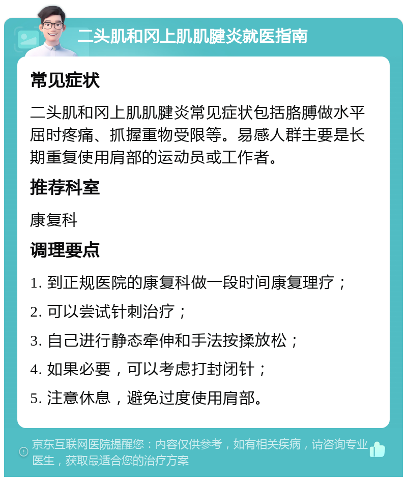 二头肌和冈上肌肌腱炎就医指南 常见症状 二头肌和冈上肌肌腱炎常见症状包括胳膊做水平屈时疼痛、抓握重物受限等。易感人群主要是长期重复使用肩部的运动员或工作者。 推荐科室 康复科 调理要点 1. 到正规医院的康复科做一段时间康复理疗； 2. 可以尝试针刺治疗； 3. 自己进行静态牵伸和手法按揉放松； 4. 如果必要，可以考虑打封闭针； 5. 注意休息，避免过度使用肩部。