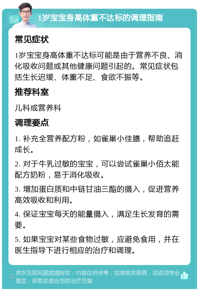 1岁宝宝身高体重不达标的调理指南 常见症状 1岁宝宝身高体重不达标可能是由于营养不良、消化吸收问题或其他健康问题引起的。常见症状包括生长迟缓、体重不足、食欲不振等。 推荐科室 儿科或营养科 调理要点 1. 补充全营养配方粉，如雀巢小佳膳，帮助追赶成长。 2. 对于牛乳过敏的宝宝，可以尝试雀巢小佰太能配方奶粉，易于消化吸收。 3. 增加蛋白质和中链甘油三酯的摄入，促进营养高效吸收和利用。 4. 保证宝宝每天的能量摄入，满足生长发育的需要。 5. 如果宝宝对某些食物过敏，应避免食用，并在医生指导下进行相应的治疗和调理。