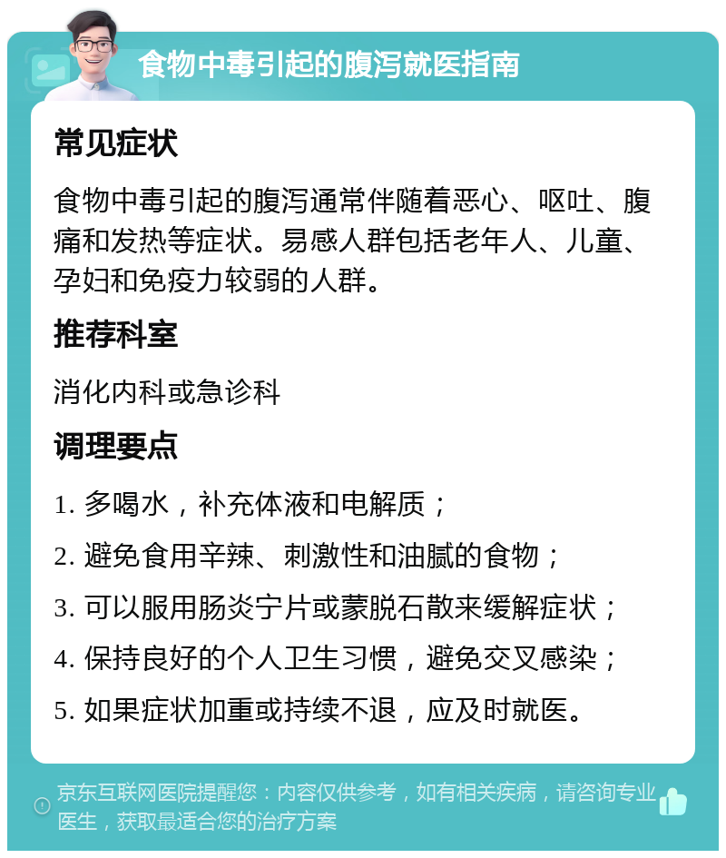 食物中毒引起的腹泻就医指南 常见症状 食物中毒引起的腹泻通常伴随着恶心、呕吐、腹痛和发热等症状。易感人群包括老年人、儿童、孕妇和免疫力较弱的人群。 推荐科室 消化内科或急诊科 调理要点 1. 多喝水，补充体液和电解质； 2. 避免食用辛辣、刺激性和油腻的食物； 3. 可以服用肠炎宁片或蒙脱石散来缓解症状； 4. 保持良好的个人卫生习惯，避免交叉感染； 5. 如果症状加重或持续不退，应及时就医。