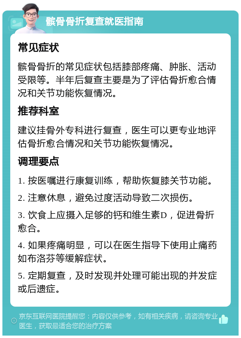 髌骨骨折复查就医指南 常见症状 髌骨骨折的常见症状包括膝部疼痛、肿胀、活动受限等。半年后复查主要是为了评估骨折愈合情况和关节功能恢复情况。 推荐科室 建议挂骨外专科进行复查，医生可以更专业地评估骨折愈合情况和关节功能恢复情况。 调理要点 1. 按医嘱进行康复训练，帮助恢复膝关节功能。 2. 注意休息，避免过度活动导致二次损伤。 3. 饮食上应摄入足够的钙和维生素D，促进骨折愈合。 4. 如果疼痛明显，可以在医生指导下使用止痛药如布洛芬等缓解症状。 5. 定期复查，及时发现并处理可能出现的并发症或后遗症。