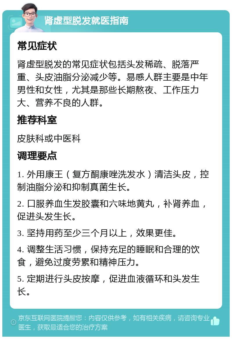 肾虚型脱发就医指南 常见症状 肾虚型脱发的常见症状包括头发稀疏、脱落严重、头皮油脂分泌减少等。易感人群主要是中年男性和女性，尤其是那些长期熬夜、工作压力大、营养不良的人群。 推荐科室 皮肤科或中医科 调理要点 1. 外用康王（复方酮康唑洗发水）清洁头皮，控制油脂分泌和抑制真菌生长。 2. 口服养血生发胶囊和六味地黄丸，补肾养血，促进头发生长。 3. 坚持用药至少三个月以上，效果更佳。 4. 调整生活习惯，保持充足的睡眠和合理的饮食，避免过度劳累和精神压力。 5. 定期进行头皮按摩，促进血液循环和头发生长。