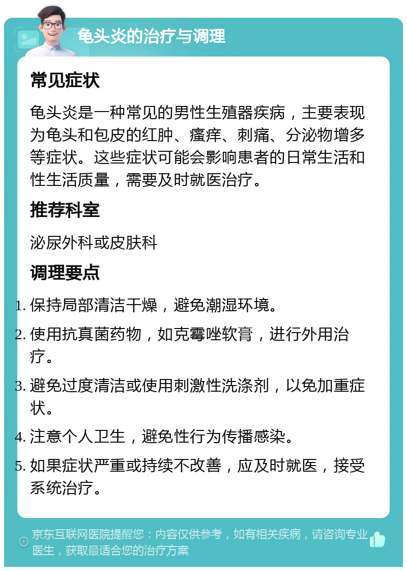 龟头炎的治疗与调理 常见症状 龟头炎是一种常见的男性生殖器疾病，主要表现为龟头和包皮的红肿、瘙痒、刺痛、分泌物增多等症状。这些症状可能会影响患者的日常生活和性生活质量，需要及时就医治疗。 推荐科室 泌尿外科或皮肤科 调理要点 保持局部清洁干燥，避免潮湿环境。 使用抗真菌药物，如克霉唑软膏，进行外用治疗。 避免过度清洁或使用刺激性洗涤剂，以免加重症状。 注意个人卫生，避免性行为传播感染。 如果症状严重或持续不改善，应及时就医，接受系统治疗。