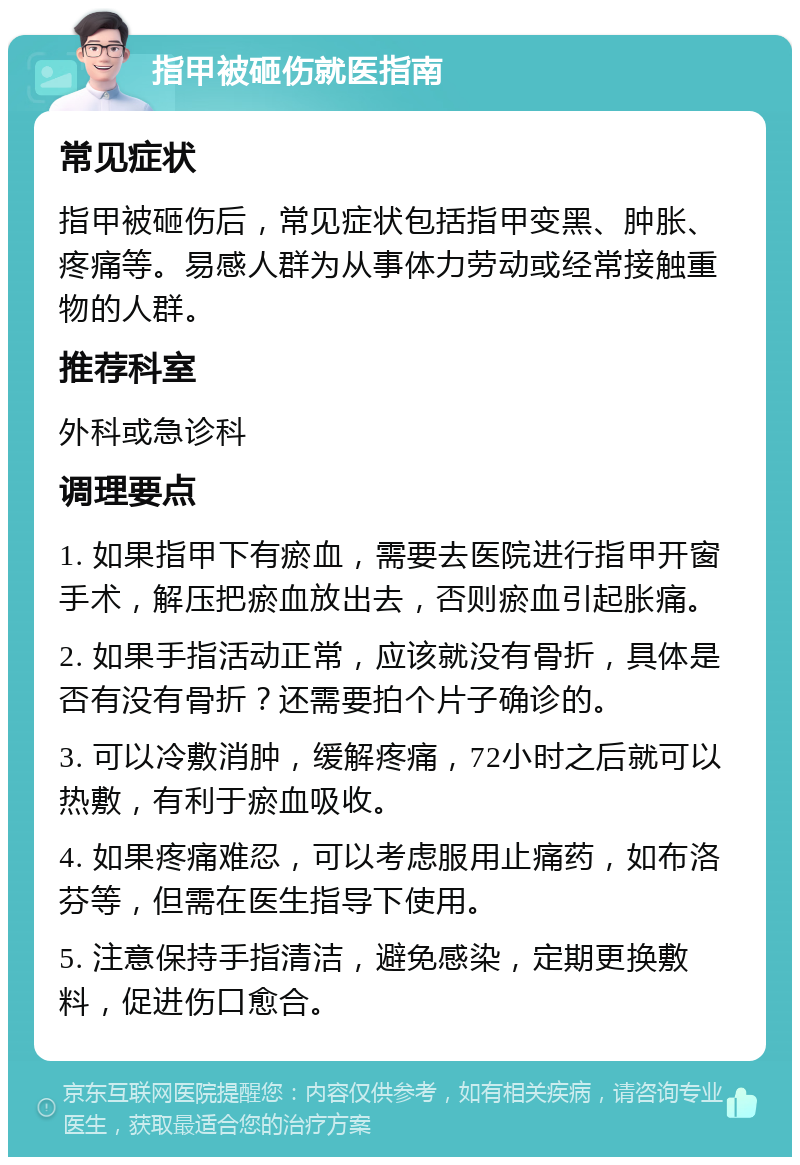 指甲被砸伤就医指南 常见症状 指甲被砸伤后，常见症状包括指甲变黑、肿胀、疼痛等。易感人群为从事体力劳动或经常接触重物的人群。 推荐科室 外科或急诊科 调理要点 1. 如果指甲下有瘀血，需要去医院进行指甲开窗手术，解压把瘀血放出去，否则瘀血引起胀痛。 2. 如果手指活动正常，应该就没有骨折，具体是否有没有骨折？还需要拍个片子确诊的。 3. 可以冷敷消肿，缓解疼痛，72小时之后就可以热敷，有利于瘀血吸收。 4. 如果疼痛难忍，可以考虑服用止痛药，如布洛芬等，但需在医生指导下使用。 5. 注意保持手指清洁，避免感染，定期更换敷料，促进伤口愈合。