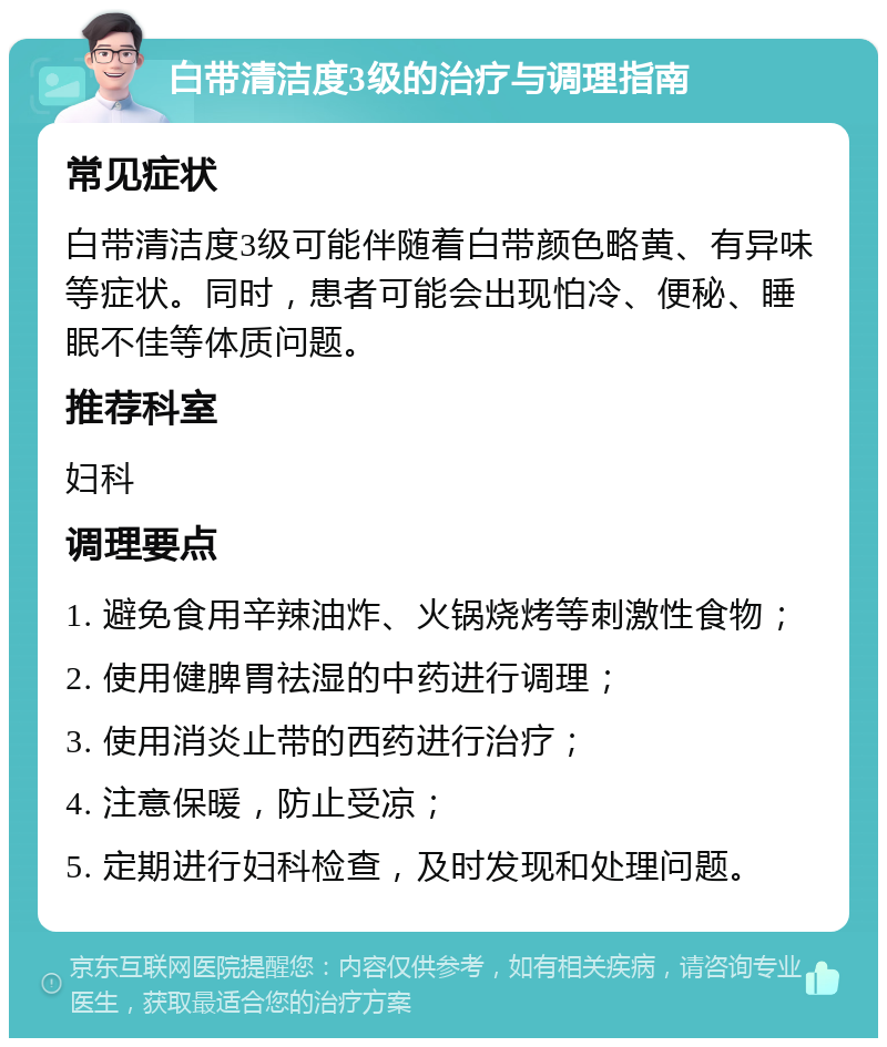 白带清洁度3级的治疗与调理指南 常见症状 白带清洁度3级可能伴随着白带颜色略黄、有异味等症状。同时，患者可能会出现怕冷、便秘、睡眠不佳等体质问题。 推荐科室 妇科 调理要点 1. 避免食用辛辣油炸、火锅烧烤等刺激性食物； 2. 使用健脾胃祛湿的中药进行调理； 3. 使用消炎止带的西药进行治疗； 4. 注意保暖，防止受凉； 5. 定期进行妇科检查，及时发现和处理问题。