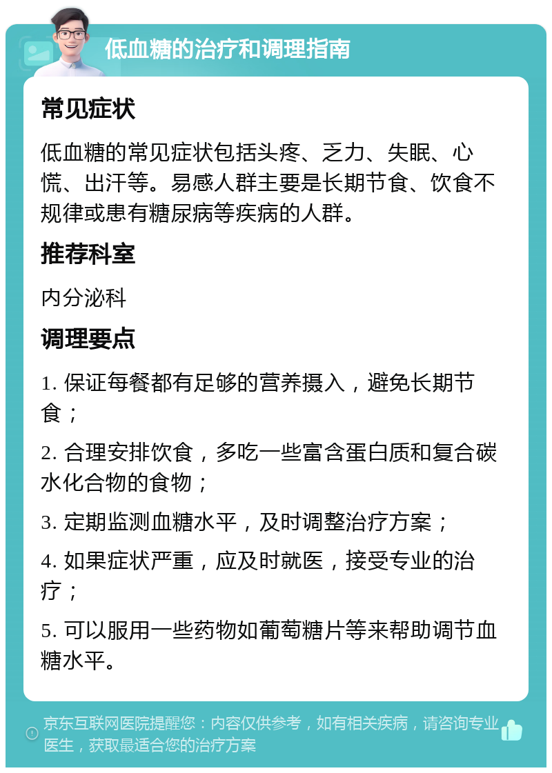 低血糖的治疗和调理指南 常见症状 低血糖的常见症状包括头疼、乏力、失眠、心慌、出汗等。易感人群主要是长期节食、饮食不规律或患有糖尿病等疾病的人群。 推荐科室 内分泌科 调理要点 1. 保证每餐都有足够的营养摄入，避免长期节食； 2. 合理安排饮食，多吃一些富含蛋白质和复合碳水化合物的食物； 3. 定期监测血糖水平，及时调整治疗方案； 4. 如果症状严重，应及时就医，接受专业的治疗； 5. 可以服用一些药物如葡萄糖片等来帮助调节血糖水平。