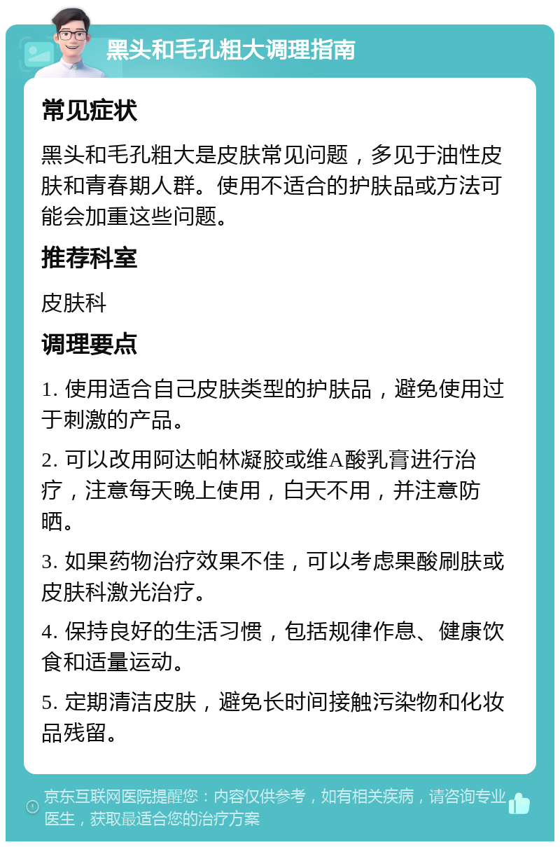 黑头和毛孔粗大调理指南 常见症状 黑头和毛孔粗大是皮肤常见问题，多见于油性皮肤和青春期人群。使用不适合的护肤品或方法可能会加重这些问题。 推荐科室 皮肤科 调理要点 1. 使用适合自己皮肤类型的护肤品，避免使用过于刺激的产品。 2. 可以改用阿达帕林凝胶或维A酸乳膏进行治疗，注意每天晚上使用，白天不用，并注意防晒。 3. 如果药物治疗效果不佳，可以考虑果酸刷肤或皮肤科激光治疗。 4. 保持良好的生活习惯，包括规律作息、健康饮食和适量运动。 5. 定期清洁皮肤，避免长时间接触污染物和化妆品残留。