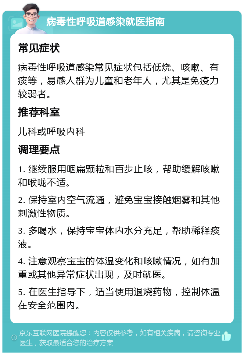 病毒性呼吸道感染就医指南 常见症状 病毒性呼吸道感染常见症状包括低烧、咳嗽、有痰等，易感人群为儿童和老年人，尤其是免疫力较弱者。 推荐科室 儿科或呼吸内科 调理要点 1. 继续服用咽扁颗粒和百步止咳，帮助缓解咳嗽和喉咙不适。 2. 保持室内空气流通，避免宝宝接触烟雾和其他刺激性物质。 3. 多喝水，保持宝宝体内水分充足，帮助稀释痰液。 4. 注意观察宝宝的体温变化和咳嗽情况，如有加重或其他异常症状出现，及时就医。 5. 在医生指导下，适当使用退烧药物，控制体温在安全范围内。