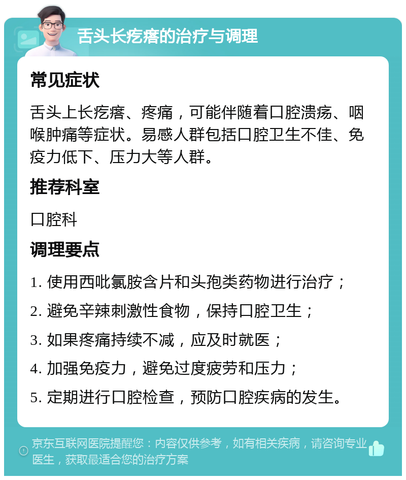 舌头长疙瘩的治疗与调理 常见症状 舌头上长疙瘩、疼痛，可能伴随着口腔溃疡、咽喉肿痛等症状。易感人群包括口腔卫生不佳、免疫力低下、压力大等人群。 推荐科室 口腔科 调理要点 1. 使用西吡氯胺含片和头孢类药物进行治疗； 2. 避免辛辣刺激性食物，保持口腔卫生； 3. 如果疼痛持续不减，应及时就医； 4. 加强免疫力，避免过度疲劳和压力； 5. 定期进行口腔检查，预防口腔疾病的发生。