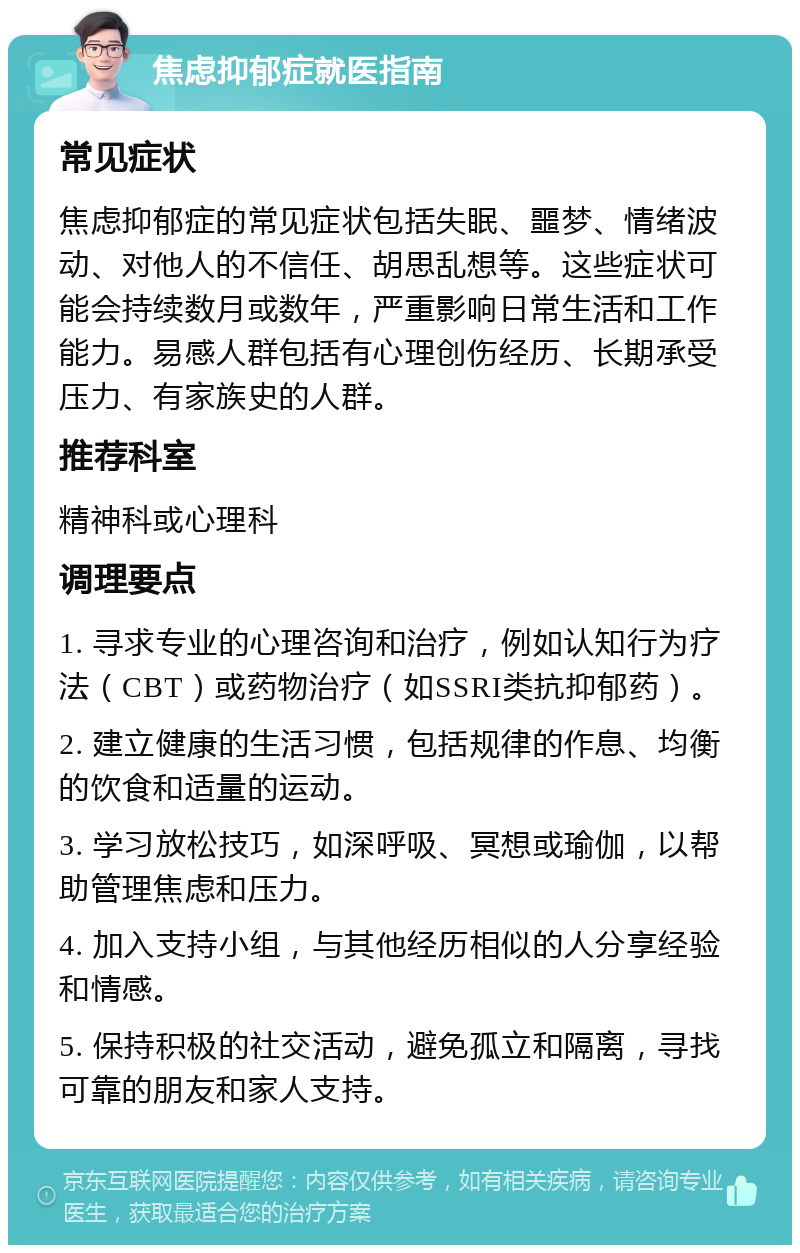 焦虑抑郁症就医指南 常见症状 焦虑抑郁症的常见症状包括失眠、噩梦、情绪波动、对他人的不信任、胡思乱想等。这些症状可能会持续数月或数年，严重影响日常生活和工作能力。易感人群包括有心理创伤经历、长期承受压力、有家族史的人群。 推荐科室 精神科或心理科 调理要点 1. 寻求专业的心理咨询和治疗，例如认知行为疗法（CBT）或药物治疗（如SSRI类抗抑郁药）。 2. 建立健康的生活习惯，包括规律的作息、均衡的饮食和适量的运动。 3. 学习放松技巧，如深呼吸、冥想或瑜伽，以帮助管理焦虑和压力。 4. 加入支持小组，与其他经历相似的人分享经验和情感。 5. 保持积极的社交活动，避免孤立和隔离，寻找可靠的朋友和家人支持。