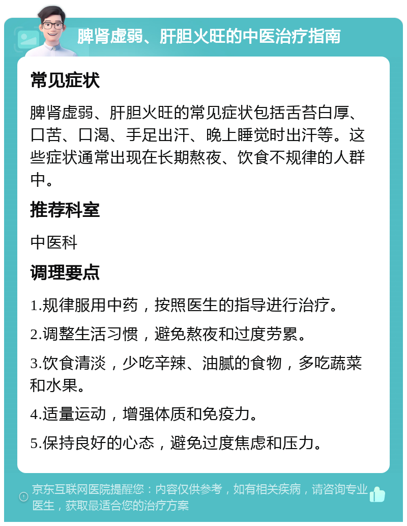 脾肾虚弱、肝胆火旺的中医治疗指南 常见症状 脾肾虚弱、肝胆火旺的常见症状包括舌苔白厚、口苦、口渴、手足出汗、晚上睡觉时出汗等。这些症状通常出现在长期熬夜、饮食不规律的人群中。 推荐科室 中医科 调理要点 1.规律服用中药，按照医生的指导进行治疗。 2.调整生活习惯，避免熬夜和过度劳累。 3.饮食清淡，少吃辛辣、油腻的食物，多吃蔬菜和水果。 4.适量运动，增强体质和免疫力。 5.保持良好的心态，避免过度焦虑和压力。