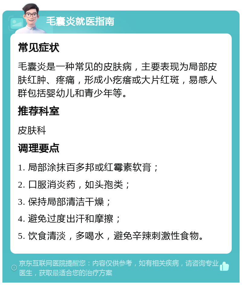 毛囊炎就医指南 常见症状 毛囊炎是一种常见的皮肤病，主要表现为局部皮肤红肿、疼痛，形成小疙瘩或大片红斑，易感人群包括婴幼儿和青少年等。 推荐科室 皮肤科 调理要点 1. 局部涂抹百多邦或红霉素软膏； 2. 口服消炎药，如头孢类； 3. 保持局部清洁干燥； 4. 避免过度出汗和摩擦； 5. 饮食清淡，多喝水，避免辛辣刺激性食物。