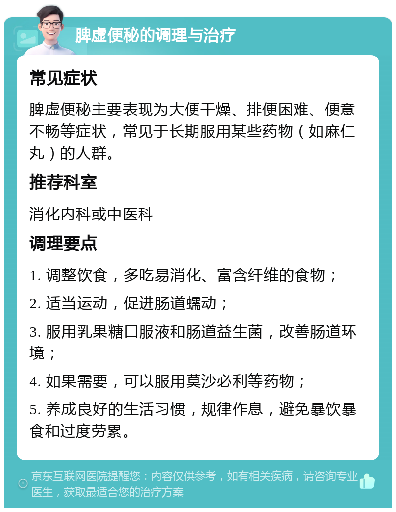 脾虚便秘的调理与治疗 常见症状 脾虚便秘主要表现为大便干燥、排便困难、便意不畅等症状，常见于长期服用某些药物（如麻仁丸）的人群。 推荐科室 消化内科或中医科 调理要点 1. 调整饮食，多吃易消化、富含纤维的食物； 2. 适当运动，促进肠道蠕动； 3. 服用乳果糖口服液和肠道益生菌，改善肠道环境； 4. 如果需要，可以服用莫沙必利等药物； 5. 养成良好的生活习惯，规律作息，避免暴饮暴食和过度劳累。