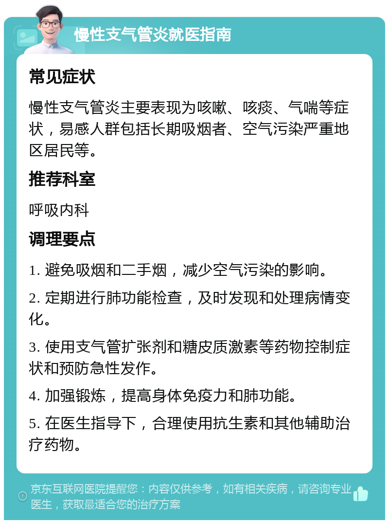 慢性支气管炎就医指南 常见症状 慢性支气管炎主要表现为咳嗽、咳痰、气喘等症状，易感人群包括长期吸烟者、空气污染严重地区居民等。 推荐科室 呼吸内科 调理要点 1. 避免吸烟和二手烟，减少空气污染的影响。 2. 定期进行肺功能检查，及时发现和处理病情变化。 3. 使用支气管扩张剂和糖皮质激素等药物控制症状和预防急性发作。 4. 加强锻炼，提高身体免疫力和肺功能。 5. 在医生指导下，合理使用抗生素和其他辅助治疗药物。