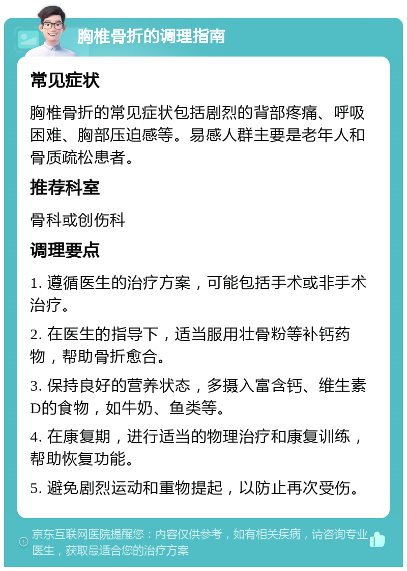 胸椎骨折的调理指南 常见症状 胸椎骨折的常见症状包括剧烈的背部疼痛、呼吸困难、胸部压迫感等。易感人群主要是老年人和骨质疏松患者。 推荐科室 骨科或创伤科 调理要点 1. 遵循医生的治疗方案，可能包括手术或非手术治疗。 2. 在医生的指导下，适当服用壮骨粉等补钙药物，帮助骨折愈合。 3. 保持良好的营养状态，多摄入富含钙、维生素D的食物，如牛奶、鱼类等。 4. 在康复期，进行适当的物理治疗和康复训练，帮助恢复功能。 5. 避免剧烈运动和重物提起，以防止再次受伤。