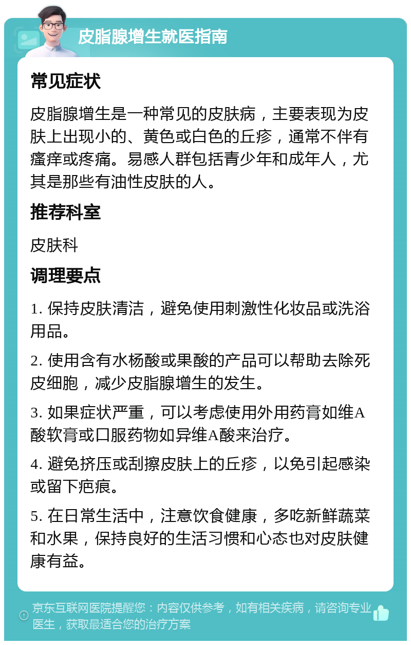 皮脂腺增生就医指南 常见症状 皮脂腺增生是一种常见的皮肤病，主要表现为皮肤上出现小的、黄色或白色的丘疹，通常不伴有瘙痒或疼痛。易感人群包括青少年和成年人，尤其是那些有油性皮肤的人。 推荐科室 皮肤科 调理要点 1. 保持皮肤清洁，避免使用刺激性化妆品或洗浴用品。 2. 使用含有水杨酸或果酸的产品可以帮助去除死皮细胞，减少皮脂腺增生的发生。 3. 如果症状严重，可以考虑使用外用药膏如维A酸软膏或口服药物如异维A酸来治疗。 4. 避免挤压或刮擦皮肤上的丘疹，以免引起感染或留下疤痕。 5. 在日常生活中，注意饮食健康，多吃新鲜蔬菜和水果，保持良好的生活习惯和心态也对皮肤健康有益。