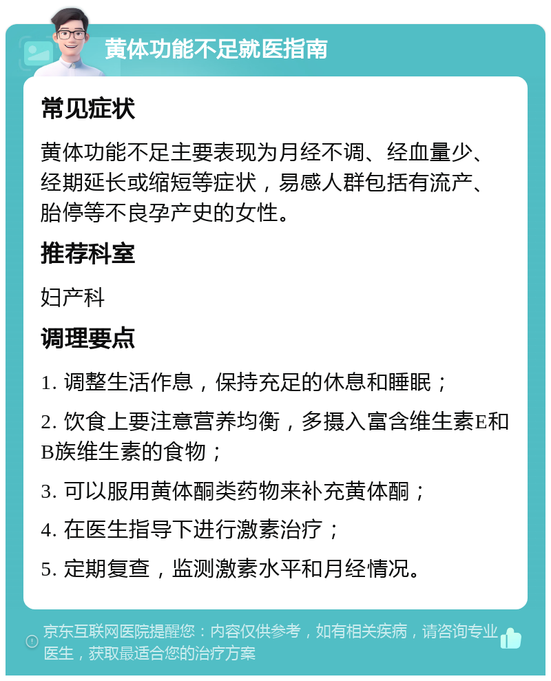 黄体功能不足就医指南 常见症状 黄体功能不足主要表现为月经不调、经血量少、经期延长或缩短等症状，易感人群包括有流产、胎停等不良孕产史的女性。 推荐科室 妇产科 调理要点 1. 调整生活作息，保持充足的休息和睡眠； 2. 饮食上要注意营养均衡，多摄入富含维生素E和B族维生素的食物； 3. 可以服用黄体酮类药物来补充黄体酮； 4. 在医生指导下进行激素治疗； 5. 定期复查，监测激素水平和月经情况。