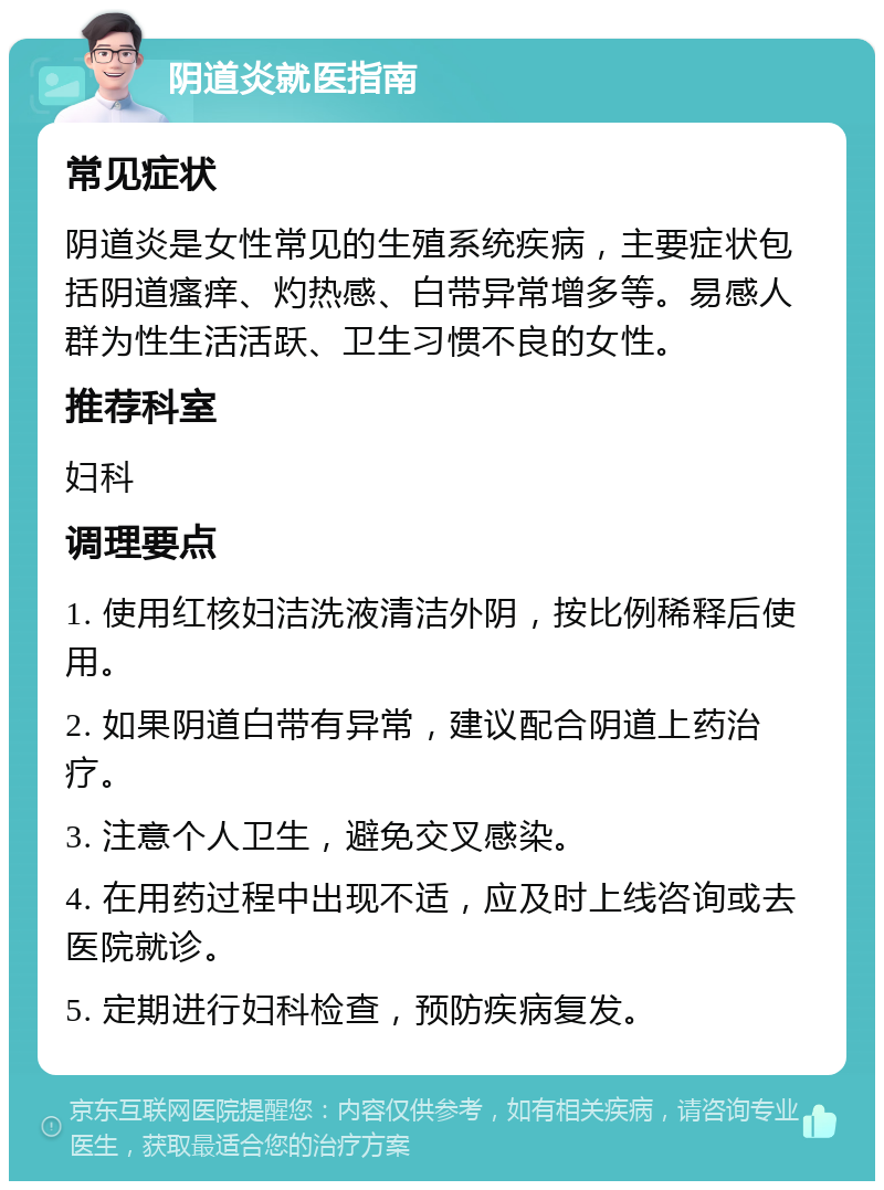 阴道炎就医指南 常见症状 阴道炎是女性常见的生殖系统疾病，主要症状包括阴道瘙痒、灼热感、白带异常增多等。易感人群为性生活活跃、卫生习惯不良的女性。 推荐科室 妇科 调理要点 1. 使用红核妇洁洗液清洁外阴，按比例稀释后使用。 2. 如果阴道白带有异常，建议配合阴道上药治疗。 3. 注意个人卫生，避免交叉感染。 4. 在用药过程中出现不适，应及时上线咨询或去医院就诊。 5. 定期进行妇科检查，预防疾病复发。