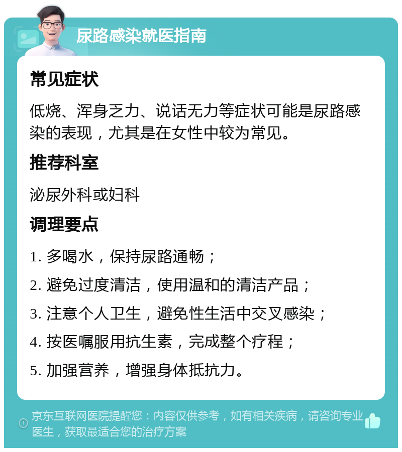 尿路感染就医指南 常见症状 低烧、浑身乏力、说话无力等症状可能是尿路感染的表现，尤其是在女性中较为常见。 推荐科室 泌尿外科或妇科 调理要点 1. 多喝水，保持尿路通畅； 2. 避免过度清洁，使用温和的清洁产品； 3. 注意个人卫生，避免性生活中交叉感染； 4. 按医嘱服用抗生素，完成整个疗程； 5. 加强营养，增强身体抵抗力。