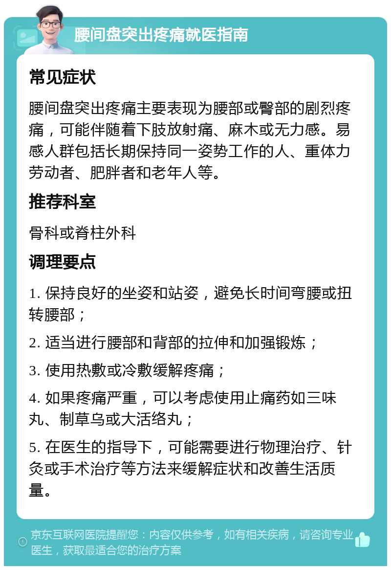 腰间盘突出疼痛就医指南 常见症状 腰间盘突出疼痛主要表现为腰部或臀部的剧烈疼痛，可能伴随着下肢放射痛、麻木或无力感。易感人群包括长期保持同一姿势工作的人、重体力劳动者、肥胖者和老年人等。 推荐科室 骨科或脊柱外科 调理要点 1. 保持良好的坐姿和站姿，避免长时间弯腰或扭转腰部； 2. 适当进行腰部和背部的拉伸和加强锻炼； 3. 使用热敷或冷敷缓解疼痛； 4. 如果疼痛严重，可以考虑使用止痛药如三味丸、制草乌或大活络丸； 5. 在医生的指导下，可能需要进行物理治疗、针灸或手术治疗等方法来缓解症状和改善生活质量。