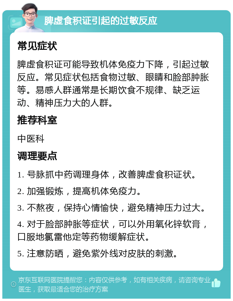 脾虚食积证引起的过敏反应 常见症状 脾虚食积证可能导致机体免疫力下降，引起过敏反应。常见症状包括食物过敏、眼睛和脸部肿胀等。易感人群通常是长期饮食不规律、缺乏运动、精神压力大的人群。 推荐科室 中医科 调理要点 1. 号脉抓中药调理身体，改善脾虚食积证状。 2. 加强锻炼，提高机体免疫力。 3. 不熬夜，保持心情愉快，避免精神压力过大。 4. 对于脸部肿胀等症状，可以外用氧化锌软膏，口服地氯雷他定等药物缓解症状。 5. 注意防晒，避免紫外线对皮肤的刺激。