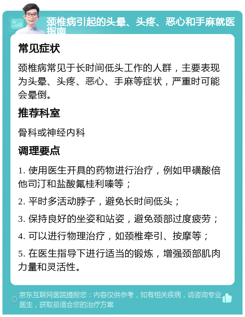 颈椎病引起的头晕、头疼、恶心和手麻就医指南 常见症状 颈椎病常见于长时间低头工作的人群，主要表现为头晕、头疼、恶心、手麻等症状，严重时可能会晕倒。 推荐科室 骨科或神经内科 调理要点 1. 使用医生开具的药物进行治疗，例如甲磺酸倍他司汀和盐酸氟桂利嗪等； 2. 平时多活动脖子，避免长时间低头； 3. 保持良好的坐姿和站姿，避免颈部过度疲劳； 4. 可以进行物理治疗，如颈椎牵引、按摩等； 5. 在医生指导下进行适当的锻炼，增强颈部肌肉力量和灵活性。