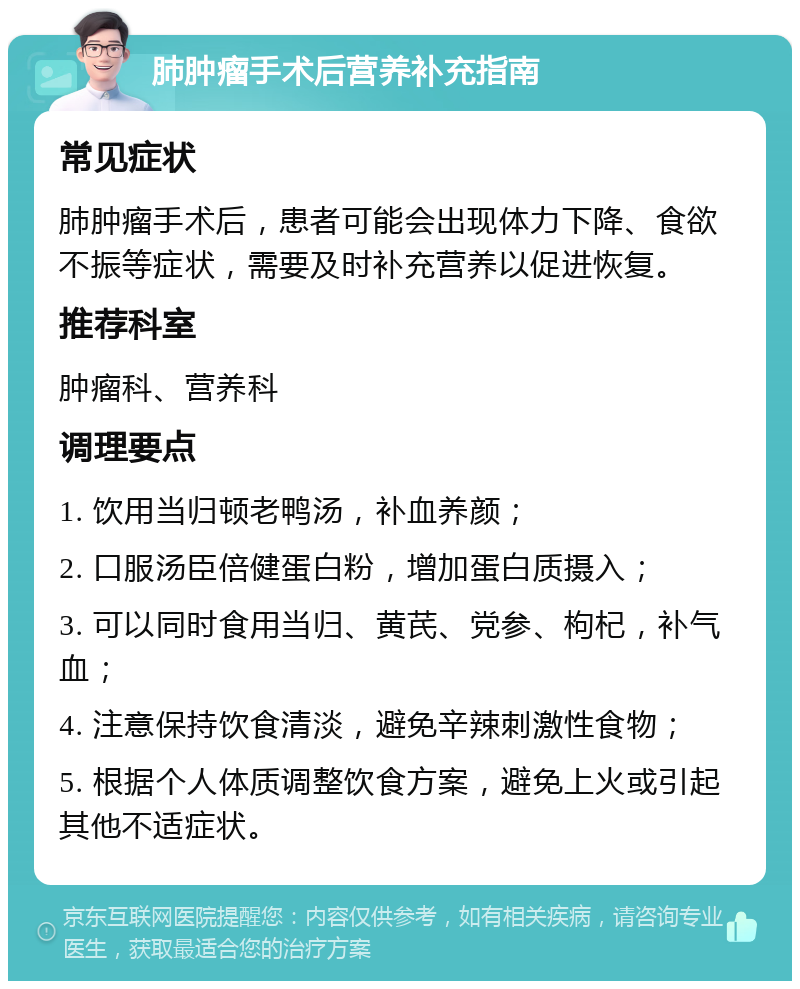 肺肿瘤手术后营养补充指南 常见症状 肺肿瘤手术后，患者可能会出现体力下降、食欲不振等症状，需要及时补充营养以促进恢复。 推荐科室 肿瘤科、营养科 调理要点 1. 饮用当归顿老鸭汤，补血养颜； 2. 口服汤臣倍健蛋白粉，增加蛋白质摄入； 3. 可以同时食用当归、黄芪、党参、枸杞，补气血； 4. 注意保持饮食清淡，避免辛辣刺激性食物； 5. 根据个人体质调整饮食方案，避免上火或引起其他不适症状。