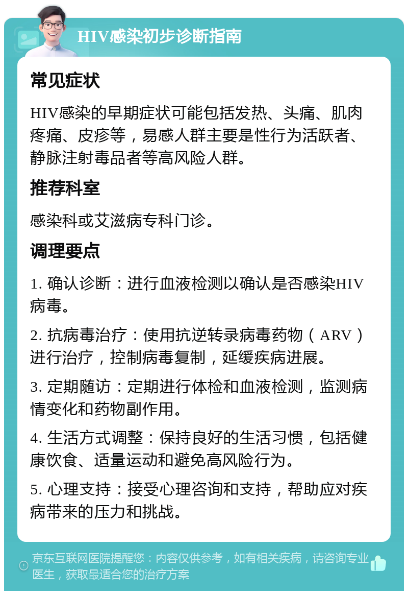 HIV感染初步诊断指南 常见症状 HIV感染的早期症状可能包括发热、头痛、肌肉疼痛、皮疹等，易感人群主要是性行为活跃者、静脉注射毒品者等高风险人群。 推荐科室 感染科或艾滋病专科门诊。 调理要点 1. 确认诊断：进行血液检测以确认是否感染HIV病毒。 2. 抗病毒治疗：使用抗逆转录病毒药物（ARV）进行治疗，控制病毒复制，延缓疾病进展。 3. 定期随访：定期进行体检和血液检测，监测病情变化和药物副作用。 4. 生活方式调整：保持良好的生活习惯，包括健康饮食、适量运动和避免高风险行为。 5. 心理支持：接受心理咨询和支持，帮助应对疾病带来的压力和挑战。