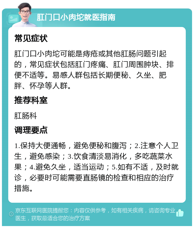 肛门口小肉坨就医指南 常见症状 肛门口小肉坨可能是痔疮或其他肛肠问题引起的，常见症状包括肛门疼痛、肛门周围肿块、排便不适等。易感人群包括长期便秘、久坐、肥胖、怀孕等人群。 推荐科室 肛肠科 调理要点 1.保持大便通畅，避免便秘和腹泻；2.注意个人卫生，避免感染；3.饮食清淡易消化，多吃蔬菜水果；4.避免久坐，适当运动；5.如有不适，及时就诊，必要时可能需要直肠镜的检查和相应的治疗措施。