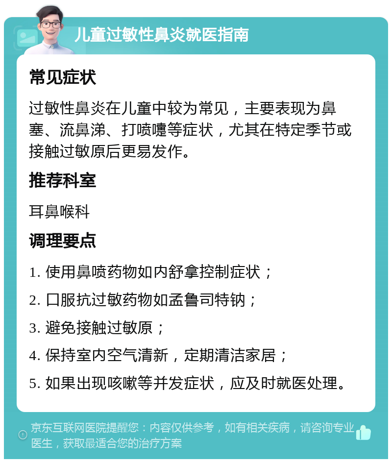 儿童过敏性鼻炎就医指南 常见症状 过敏性鼻炎在儿童中较为常见，主要表现为鼻塞、流鼻涕、打喷嚏等症状，尤其在特定季节或接触过敏原后更易发作。 推荐科室 耳鼻喉科 调理要点 1. 使用鼻喷药物如内舒拿控制症状； 2. 口服抗过敏药物如孟鲁司特钠； 3. 避免接触过敏原； 4. 保持室内空气清新，定期清洁家居； 5. 如果出现咳嗽等并发症状，应及时就医处理。